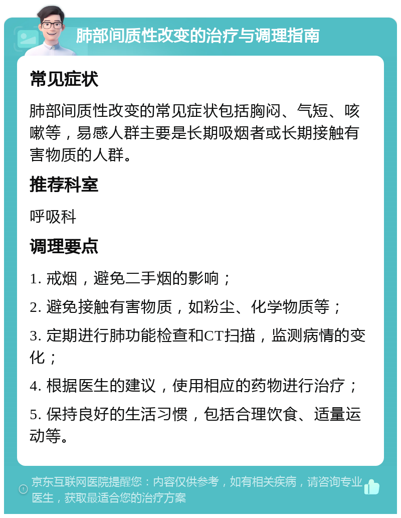 肺部间质性改变的治疗与调理指南 常见症状 肺部间质性改变的常见症状包括胸闷、气短、咳嗽等，易感人群主要是长期吸烟者或长期接触有害物质的人群。 推荐科室 呼吸科 调理要点 1. 戒烟，避免二手烟的影响； 2. 避免接触有害物质，如粉尘、化学物质等； 3. 定期进行肺功能检查和CT扫描，监测病情的变化； 4. 根据医生的建议，使用相应的药物进行治疗； 5. 保持良好的生活习惯，包括合理饮食、适量运动等。