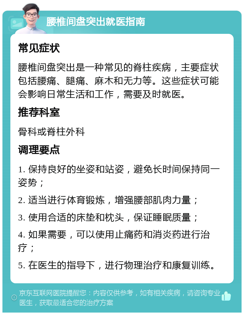 腰椎间盘突出就医指南 常见症状 腰椎间盘突出是一种常见的脊柱疾病，主要症状包括腰痛、腿痛、麻木和无力等。这些症状可能会影响日常生活和工作，需要及时就医。 推荐科室 骨科或脊柱外科 调理要点 1. 保持良好的坐姿和站姿，避免长时间保持同一姿势； 2. 适当进行体育锻炼，增强腰部肌肉力量； 3. 使用合适的床垫和枕头，保证睡眠质量； 4. 如果需要，可以使用止痛药和消炎药进行治疗； 5. 在医生的指导下，进行物理治疗和康复训练。