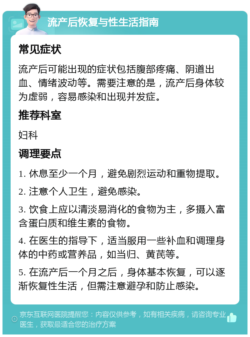 流产后恢复与性生活指南 常见症状 流产后可能出现的症状包括腹部疼痛、阴道出血、情绪波动等。需要注意的是，流产后身体较为虚弱，容易感染和出现并发症。 推荐科室 妇科 调理要点 1. 休息至少一个月，避免剧烈运动和重物提取。 2. 注意个人卫生，避免感染。 3. 饮食上应以清淡易消化的食物为主，多摄入富含蛋白质和维生素的食物。 4. 在医生的指导下，适当服用一些补血和调理身体的中药或营养品，如当归、黄芪等。 5. 在流产后一个月之后，身体基本恢复，可以逐渐恢复性生活，但需注意避孕和防止感染。