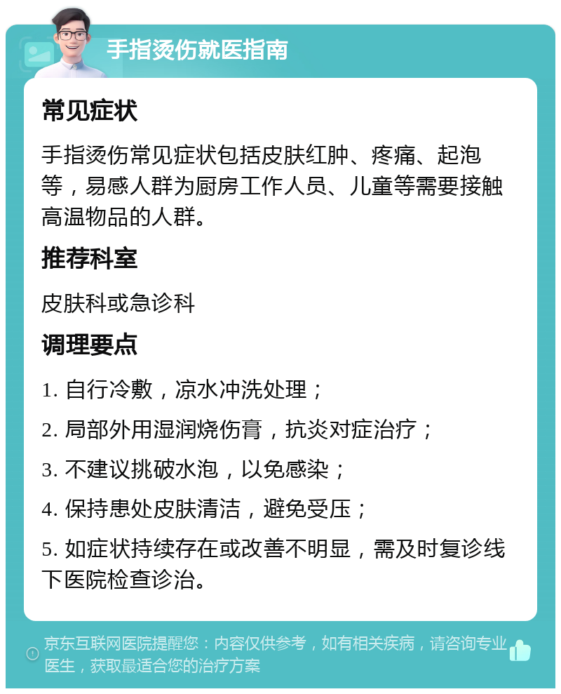 手指烫伤就医指南 常见症状 手指烫伤常见症状包括皮肤红肿、疼痛、起泡等，易感人群为厨房工作人员、儿童等需要接触高温物品的人群。 推荐科室 皮肤科或急诊科 调理要点 1. 自行冷敷，凉水冲洗处理； 2. 局部外用湿润烧伤膏，抗炎对症治疗； 3. 不建议挑破水泡，以免感染； 4. 保持患处皮肤清洁，避免受压； 5. 如症状持续存在或改善不明显，需及时复诊线下医院检查诊治。