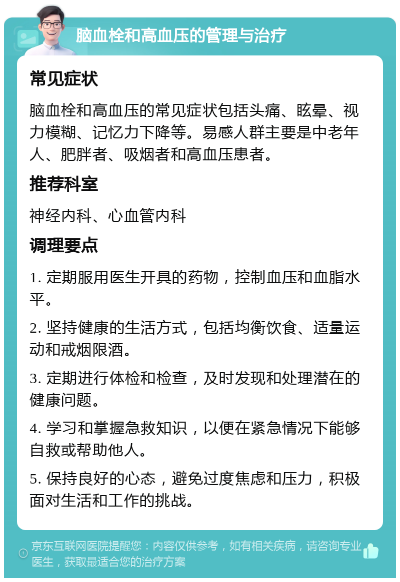 脑血栓和高血压的管理与治疗 常见症状 脑血栓和高血压的常见症状包括头痛、眩晕、视力模糊、记忆力下降等。易感人群主要是中老年人、肥胖者、吸烟者和高血压患者。 推荐科室 神经内科、心血管内科 调理要点 1. 定期服用医生开具的药物，控制血压和血脂水平。 2. 坚持健康的生活方式，包括均衡饮食、适量运动和戒烟限酒。 3. 定期进行体检和检查，及时发现和处理潜在的健康问题。 4. 学习和掌握急救知识，以便在紧急情况下能够自救或帮助他人。 5. 保持良好的心态，避免过度焦虑和压力，积极面对生活和工作的挑战。