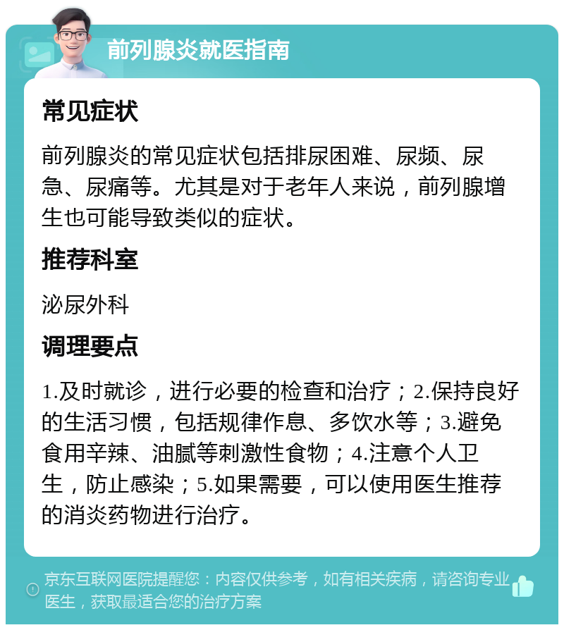 前列腺炎就医指南 常见症状 前列腺炎的常见症状包括排尿困难、尿频、尿急、尿痛等。尤其是对于老年人来说，前列腺增生也可能导致类似的症状。 推荐科室 泌尿外科 调理要点 1.及时就诊，进行必要的检查和治疗；2.保持良好的生活习惯，包括规律作息、多饮水等；3.避免食用辛辣、油腻等刺激性食物；4.注意个人卫生，防止感染；5.如果需要，可以使用医生推荐的消炎药物进行治疗。