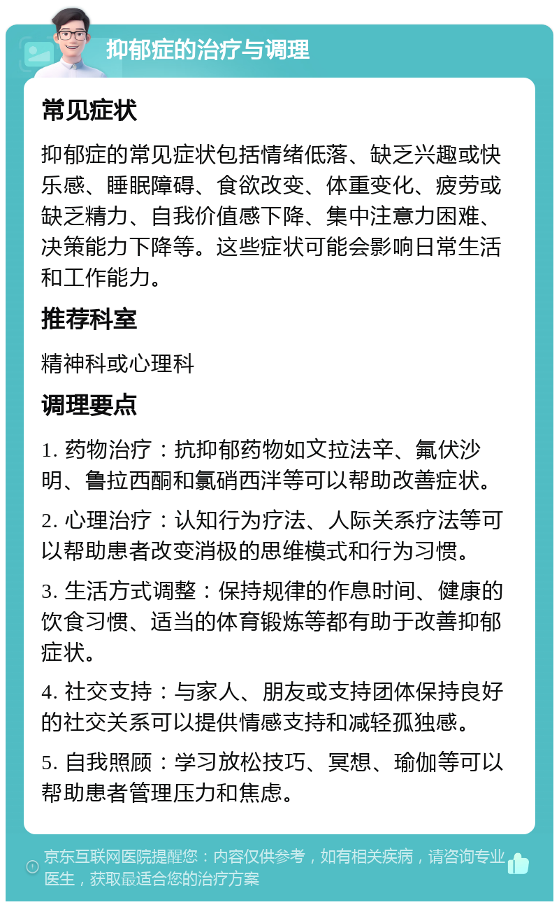 抑郁症的治疗与调理 常见症状 抑郁症的常见症状包括情绪低落、缺乏兴趣或快乐感、睡眠障碍、食欲改变、体重变化、疲劳或缺乏精力、自我价值感下降、集中注意力困难、决策能力下降等。这些症状可能会影响日常生活和工作能力。 推荐科室 精神科或心理科 调理要点 1. 药物治疗：抗抑郁药物如文拉法辛、氟伏沙明、鲁拉西酮和氯硝西泮等可以帮助改善症状。 2. 心理治疗：认知行为疗法、人际关系疗法等可以帮助患者改变消极的思维模式和行为习惯。 3. 生活方式调整：保持规律的作息时间、健康的饮食习惯、适当的体育锻炼等都有助于改善抑郁症状。 4. 社交支持：与家人、朋友或支持团体保持良好的社交关系可以提供情感支持和减轻孤独感。 5. 自我照顾：学习放松技巧、冥想、瑜伽等可以帮助患者管理压力和焦虑。