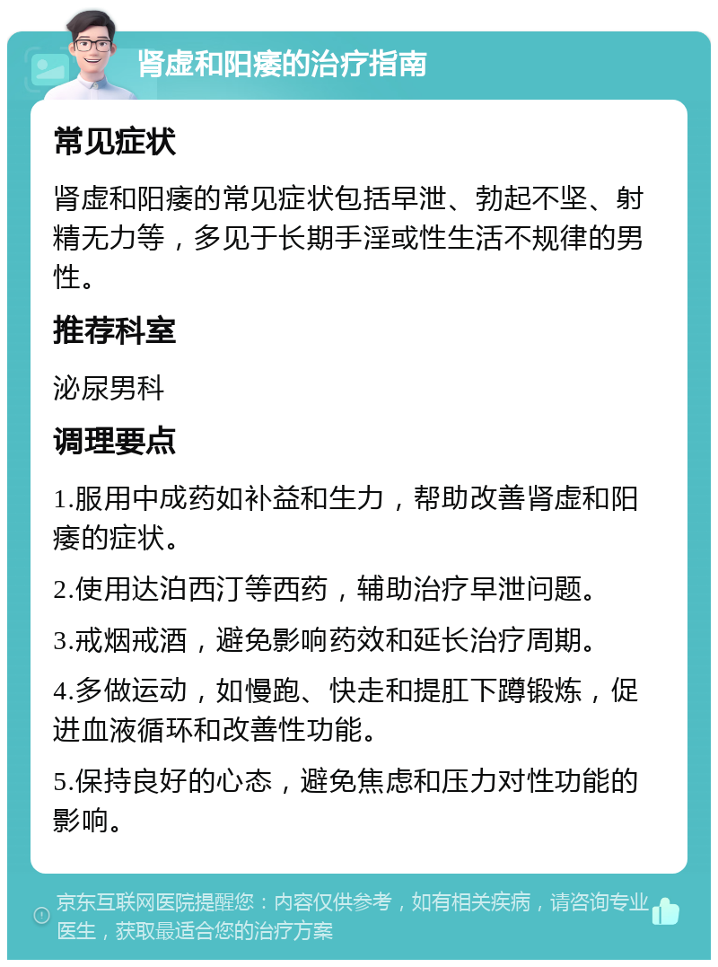 肾虚和阳痿的治疗指南 常见症状 肾虚和阳痿的常见症状包括早泄、勃起不坚、射精无力等，多见于长期手淫或性生活不规律的男性。 推荐科室 泌尿男科 调理要点 1.服用中成药如补益和生力，帮助改善肾虚和阳痿的症状。 2.使用达泊西汀等西药，辅助治疗早泄问题。 3.戒烟戒酒，避免影响药效和延长治疗周期。 4.多做运动，如慢跑、快走和提肛下蹲锻炼，促进血液循环和改善性功能。 5.保持良好的心态，避免焦虑和压力对性功能的影响。