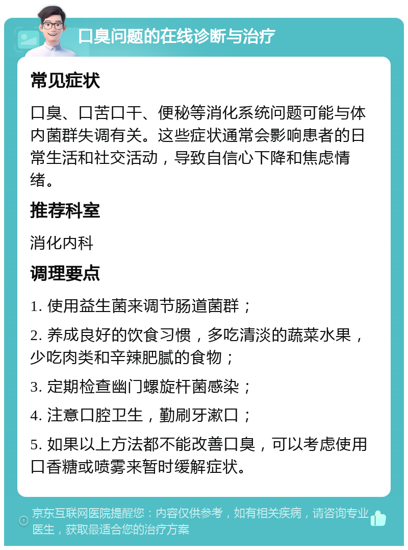 口臭问题的在线诊断与治疗 常见症状 口臭、口苦口干、便秘等消化系统问题可能与体内菌群失调有关。这些症状通常会影响患者的日常生活和社交活动，导致自信心下降和焦虑情绪。 推荐科室 消化内科 调理要点 1. 使用益生菌来调节肠道菌群； 2. 养成良好的饮食习惯，多吃清淡的蔬菜水果，少吃肉类和辛辣肥腻的食物； 3. 定期检查幽门螺旋杆菌感染； 4. 注意口腔卫生，勤刷牙漱口； 5. 如果以上方法都不能改善口臭，可以考虑使用口香糖或喷雾来暂时缓解症状。