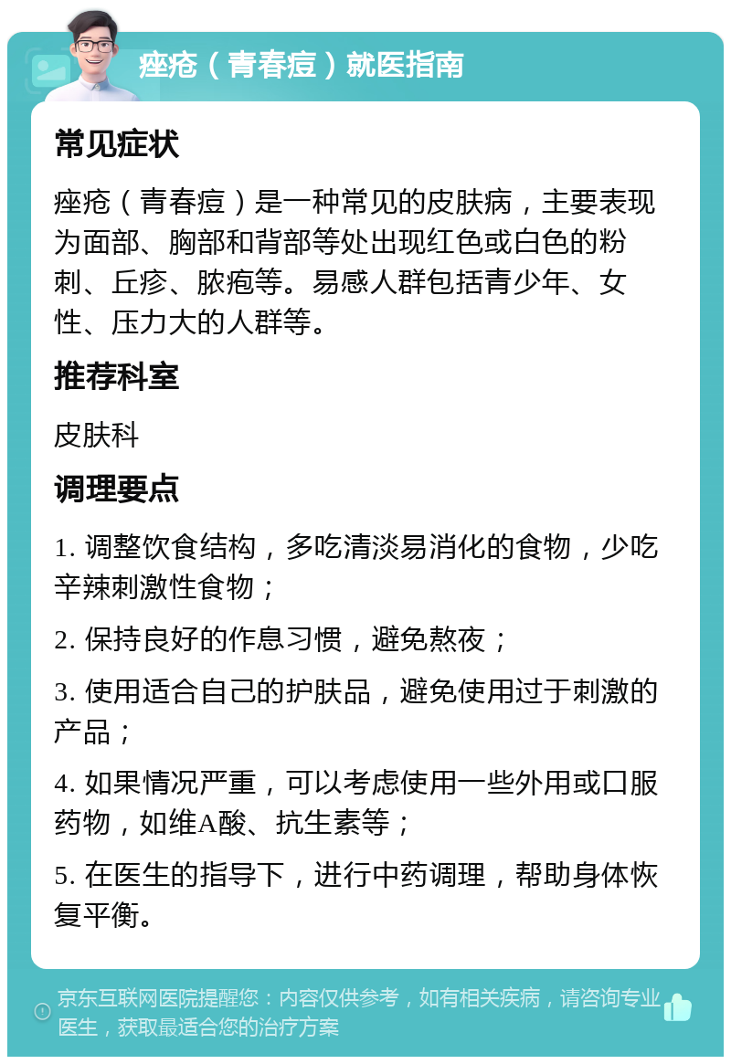 痤疮（青春痘）就医指南 常见症状 痤疮（青春痘）是一种常见的皮肤病，主要表现为面部、胸部和背部等处出现红色或白色的粉刺、丘疹、脓疱等。易感人群包括青少年、女性、压力大的人群等。 推荐科室 皮肤科 调理要点 1. 调整饮食结构，多吃清淡易消化的食物，少吃辛辣刺激性食物； 2. 保持良好的作息习惯，避免熬夜； 3. 使用适合自己的护肤品，避免使用过于刺激的产品； 4. 如果情况严重，可以考虑使用一些外用或口服药物，如维A酸、抗生素等； 5. 在医生的指导下，进行中药调理，帮助身体恢复平衡。