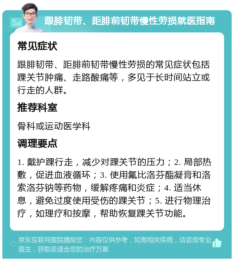 跟腓韧带、距腓前韧带慢性劳损就医指南 常见症状 跟腓韧带、距腓前韧带慢性劳损的常见症状包括踝关节肿痛、走路酸痛等，多见于长时间站立或行走的人群。 推荐科室 骨科或运动医学科 调理要点 1. 戴护踝行走，减少对踝关节的压力；2. 局部热敷，促进血液循环；3. 使用氟比洛芬酯凝膏和洛索洛芬钠等药物，缓解疼痛和炎症；4. 适当休息，避免过度使用受伤的踝关节；5. 进行物理治疗，如理疗和按摩，帮助恢复踝关节功能。