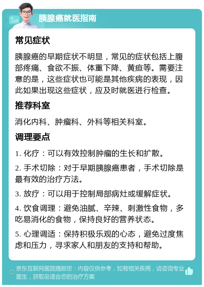 胰腺癌就医指南 常见症状 胰腺癌的早期症状不明显，常见的症状包括上腹部疼痛、食欲不振、体重下降、黄疸等。需要注意的是，这些症状也可能是其他疾病的表现，因此如果出现这些症状，应及时就医进行检查。 推荐科室 消化内科、肿瘤科、外科等相关科室。 调理要点 1. 化疗：可以有效控制肿瘤的生长和扩散。 2. 手术切除：对于早期胰腺癌患者，手术切除是最有效的治疗方法。 3. 放疗：可以用于控制局部病灶或缓解症状。 4. 饮食调理：避免油腻、辛辣、刺激性食物，多吃易消化的食物，保持良好的营养状态。 5. 心理调适：保持积极乐观的心态，避免过度焦虑和压力，寻求家人和朋友的支持和帮助。