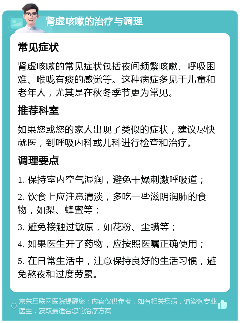 肾虚咳嗽的治疗与调理 常见症状 肾虚咳嗽的常见症状包括夜间频繁咳嗽、呼吸困难、喉咙有痰的感觉等。这种病症多见于儿童和老年人，尤其是在秋冬季节更为常见。 推荐科室 如果您或您的家人出现了类似的症状，建议尽快就医，到呼吸内科或儿科进行检查和治疗。 调理要点 1. 保持室内空气湿润，避免干燥刺激呼吸道； 2. 饮食上应注意清淡，多吃一些滋阴润肺的食物，如梨、蜂蜜等； 3. 避免接触过敏原，如花粉、尘螨等； 4. 如果医生开了药物，应按照医嘱正确使用； 5. 在日常生活中，注意保持良好的生活习惯，避免熬夜和过度劳累。