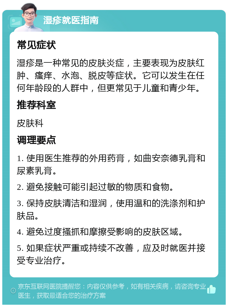 湿疹就医指南 常见症状 湿疹是一种常见的皮肤炎症，主要表现为皮肤红肿、瘙痒、水泡、脱皮等症状。它可以发生在任何年龄段的人群中，但更常见于儿童和青少年。 推荐科室 皮肤科 调理要点 1. 使用医生推荐的外用药膏，如曲安奈德乳膏和尿素乳膏。 2. 避免接触可能引起过敏的物质和食物。 3. 保持皮肤清洁和湿润，使用温和的洗涤剂和护肤品。 4. 避免过度搔抓和摩擦受影响的皮肤区域。 5. 如果症状严重或持续不改善，应及时就医并接受专业治疗。