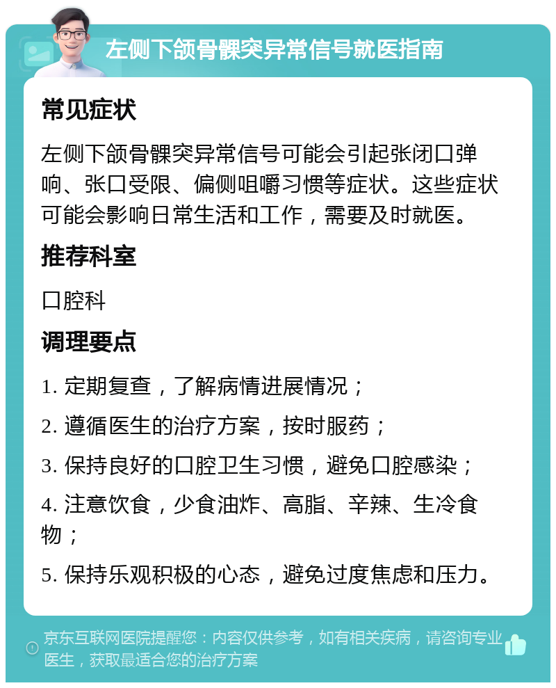 左侧下颌骨髁突异常信号就医指南 常见症状 左侧下颌骨髁突异常信号可能会引起张闭口弹响、张口受限、偏侧咀嚼习惯等症状。这些症状可能会影响日常生活和工作，需要及时就医。 推荐科室 口腔科 调理要点 1. 定期复查，了解病情进展情况； 2. 遵循医生的治疗方案，按时服药； 3. 保持良好的口腔卫生习惯，避免口腔感染； 4. 注意饮食，少食油炸、高脂、辛辣、生冷食物； 5. 保持乐观积极的心态，避免过度焦虑和压力。