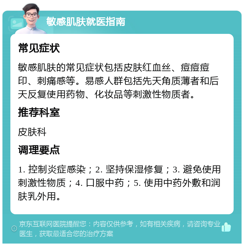 敏感肌肤就医指南 常见症状 敏感肌肤的常见症状包括皮肤红血丝、痘痘痘印、刺痛感等。易感人群包括先天角质薄者和后天反复使用药物、化妆品等刺激性物质者。 推荐科室 皮肤科 调理要点 1. 控制炎症感染；2. 坚持保湿修复；3. 避免使用刺激性物质；4. 口服中药；5. 使用中药外敷和润肤乳外用。