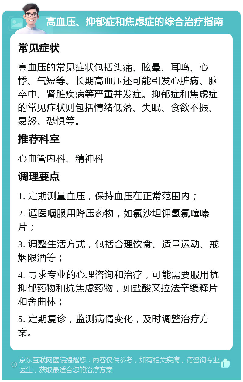 高血压、抑郁症和焦虑症的综合治疗指南 常见症状 高血压的常见症状包括头痛、眩晕、耳鸣、心悸、气短等。长期高血压还可能引发心脏病、脑卒中、肾脏疾病等严重并发症。抑郁症和焦虑症的常见症状则包括情绪低落、失眠、食欲不振、易怒、恐惧等。 推荐科室 心血管内科、精神科 调理要点 1. 定期测量血压，保持血压在正常范围内； 2. 遵医嘱服用降压药物，如氯沙坦钾氢氯噻嗪片； 3. 调整生活方式，包括合理饮食、适量运动、戒烟限酒等； 4. 寻求专业的心理咨询和治疗，可能需要服用抗抑郁药物和抗焦虑药物，如盐酸文拉法辛缓释片和舍曲林； 5. 定期复诊，监测病情变化，及时调整治疗方案。