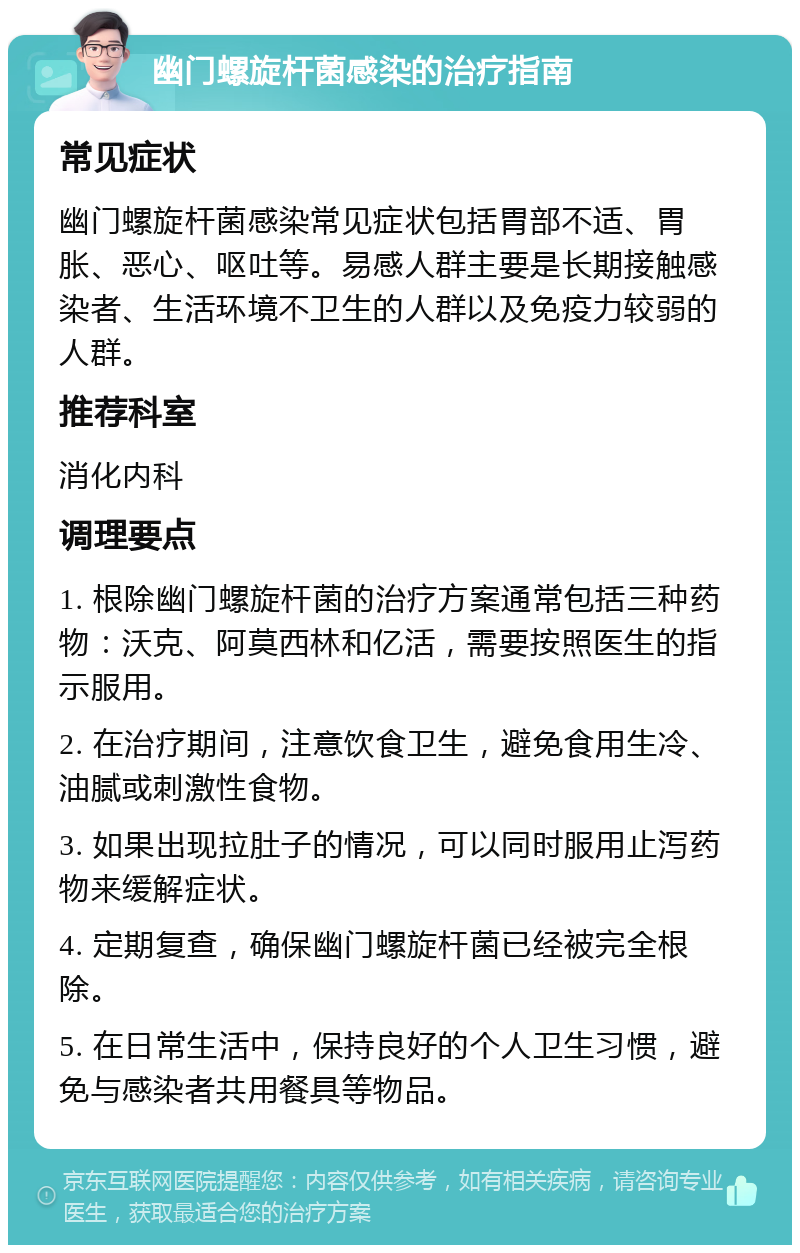 幽门螺旋杆菌感染的治疗指南 常见症状 幽门螺旋杆菌感染常见症状包括胃部不适、胃胀、恶心、呕吐等。易感人群主要是长期接触感染者、生活环境不卫生的人群以及免疫力较弱的人群。 推荐科室 消化内科 调理要点 1. 根除幽门螺旋杆菌的治疗方案通常包括三种药物：沃克、阿莫西林和亿活，需要按照医生的指示服用。 2. 在治疗期间，注意饮食卫生，避免食用生冷、油腻或刺激性食物。 3. 如果出现拉肚子的情况，可以同时服用止泻药物来缓解症状。 4. 定期复查，确保幽门螺旋杆菌已经被完全根除。 5. 在日常生活中，保持良好的个人卫生习惯，避免与感染者共用餐具等物品。