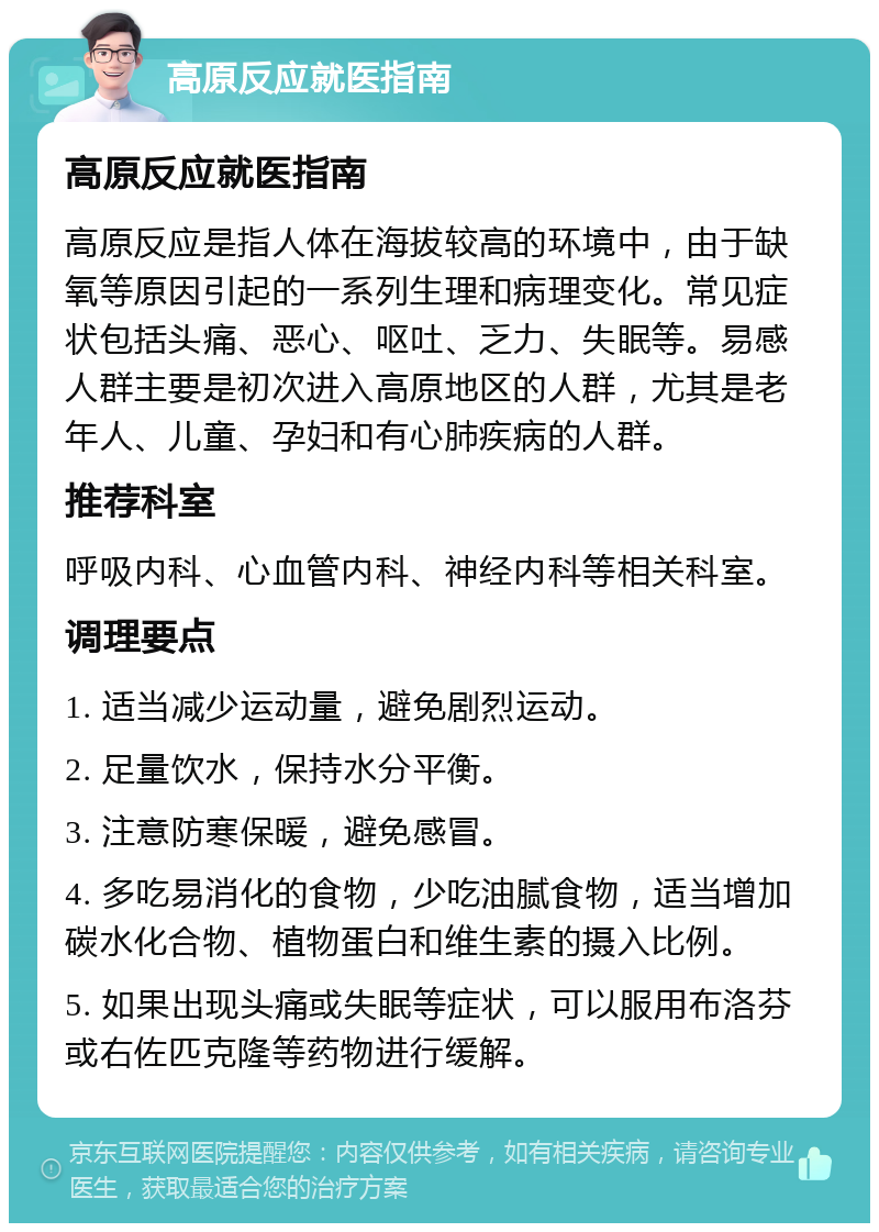 高原反应就医指南 高原反应就医指南 高原反应是指人体在海拔较高的环境中，由于缺氧等原因引起的一系列生理和病理变化。常见症状包括头痛、恶心、呕吐、乏力、失眠等。易感人群主要是初次进入高原地区的人群，尤其是老年人、儿童、孕妇和有心肺疾病的人群。 推荐科室 呼吸内科、心血管内科、神经内科等相关科室。 调理要点 1. 适当减少运动量，避免剧烈运动。 2. 足量饮水，保持水分平衡。 3. 注意防寒保暖，避免感冒。 4. 多吃易消化的食物，少吃油腻食物，适当增加碳水化合物、植物蛋白和维生素的摄入比例。 5. 如果出现头痛或失眠等症状，可以服用布洛芬或右佐匹克隆等药物进行缓解。