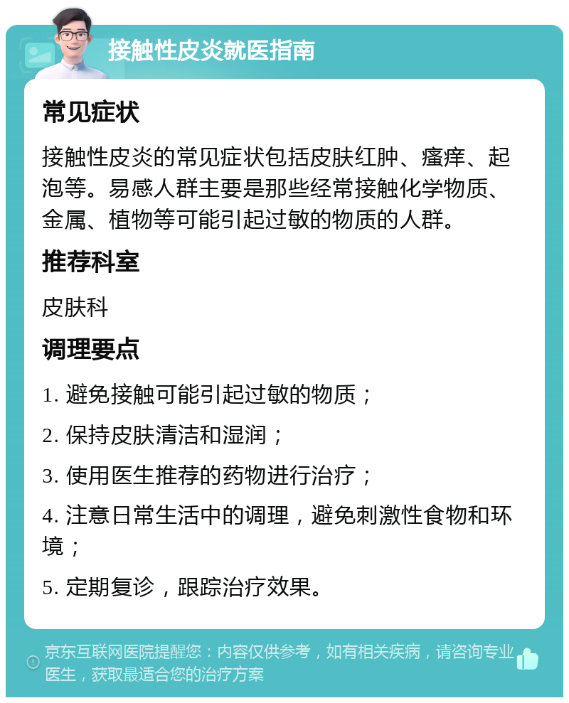 接触性皮炎就医指南 常见症状 接触性皮炎的常见症状包括皮肤红肿、瘙痒、起泡等。易感人群主要是那些经常接触化学物质、金属、植物等可能引起过敏的物质的人群。 推荐科室 皮肤科 调理要点 1. 避免接触可能引起过敏的物质； 2. 保持皮肤清洁和湿润； 3. 使用医生推荐的药物进行治疗； 4. 注意日常生活中的调理，避免刺激性食物和环境； 5. 定期复诊，跟踪治疗效果。