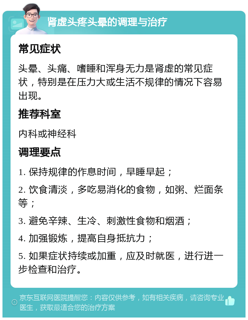 肾虚头疼头晕的调理与治疗 常见症状 头晕、头痛、嗜睡和浑身无力是肾虚的常见症状，特别是在压力大或生活不规律的情况下容易出现。 推荐科室 内科或神经科 调理要点 1. 保持规律的作息时间，早睡早起； 2. 饮食清淡，多吃易消化的食物，如粥、烂面条等； 3. 避免辛辣、生冷、刺激性食物和烟酒； 4. 加强锻炼，提高自身抵抗力； 5. 如果症状持续或加重，应及时就医，进行进一步检查和治疗。