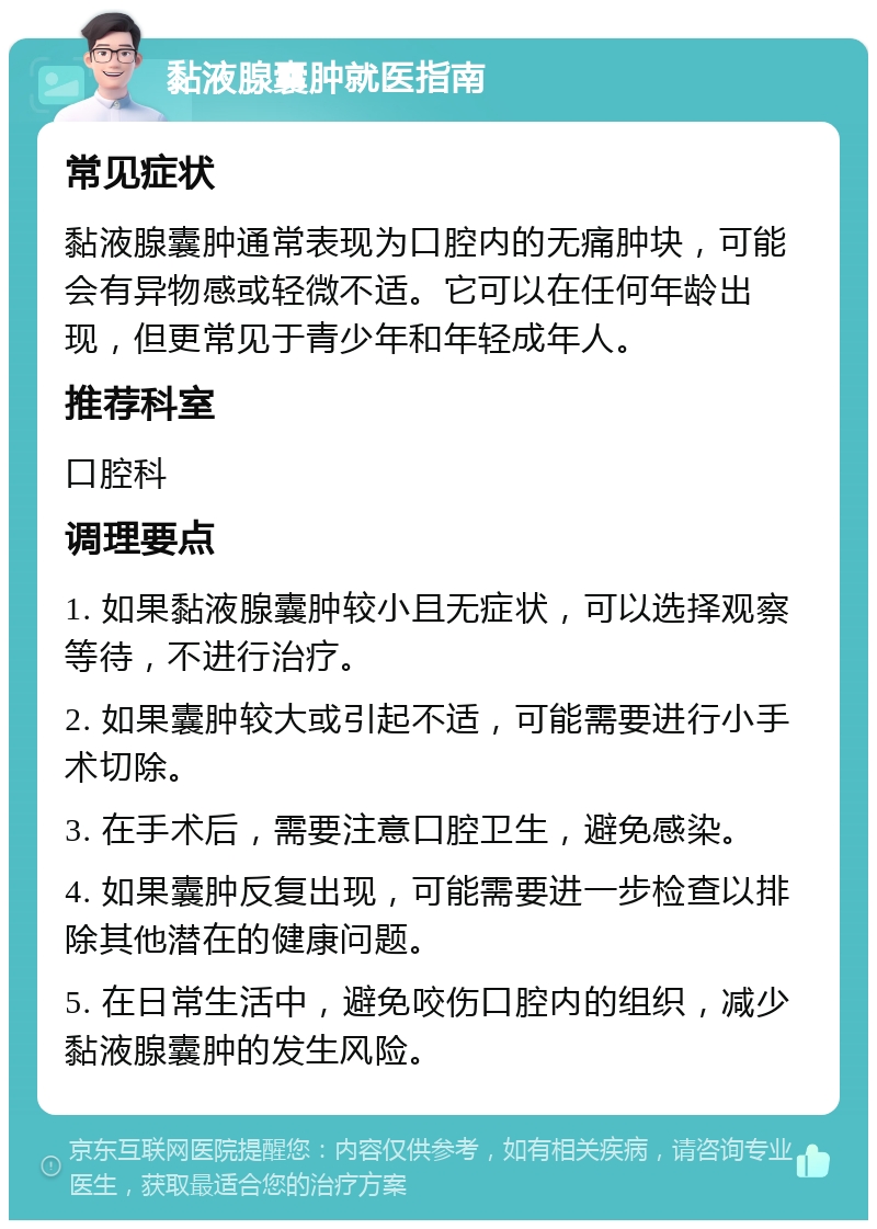 黏液腺囊肿就医指南 常见症状 黏液腺囊肿通常表现为口腔内的无痛肿块，可能会有异物感或轻微不适。它可以在任何年龄出现，但更常见于青少年和年轻成年人。 推荐科室 口腔科 调理要点 1. 如果黏液腺囊肿较小且无症状，可以选择观察等待，不进行治疗。 2. 如果囊肿较大或引起不适，可能需要进行小手术切除。 3. 在手术后，需要注意口腔卫生，避免感染。 4. 如果囊肿反复出现，可能需要进一步检查以排除其他潜在的健康问题。 5. 在日常生活中，避免咬伤口腔内的组织，减少黏液腺囊肿的发生风险。