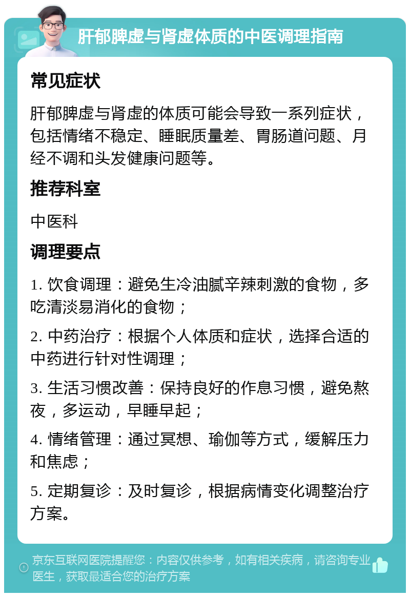 肝郁脾虚与肾虚体质的中医调理指南 常见症状 肝郁脾虚与肾虚的体质可能会导致一系列症状，包括情绪不稳定、睡眠质量差、胃肠道问题、月经不调和头发健康问题等。 推荐科室 中医科 调理要点 1. 饮食调理：避免生冷油腻辛辣刺激的食物，多吃清淡易消化的食物； 2. 中药治疗：根据个人体质和症状，选择合适的中药进行针对性调理； 3. 生活习惯改善：保持良好的作息习惯，避免熬夜，多运动，早睡早起； 4. 情绪管理：通过冥想、瑜伽等方式，缓解压力和焦虑； 5. 定期复诊：及时复诊，根据病情变化调整治疗方案。