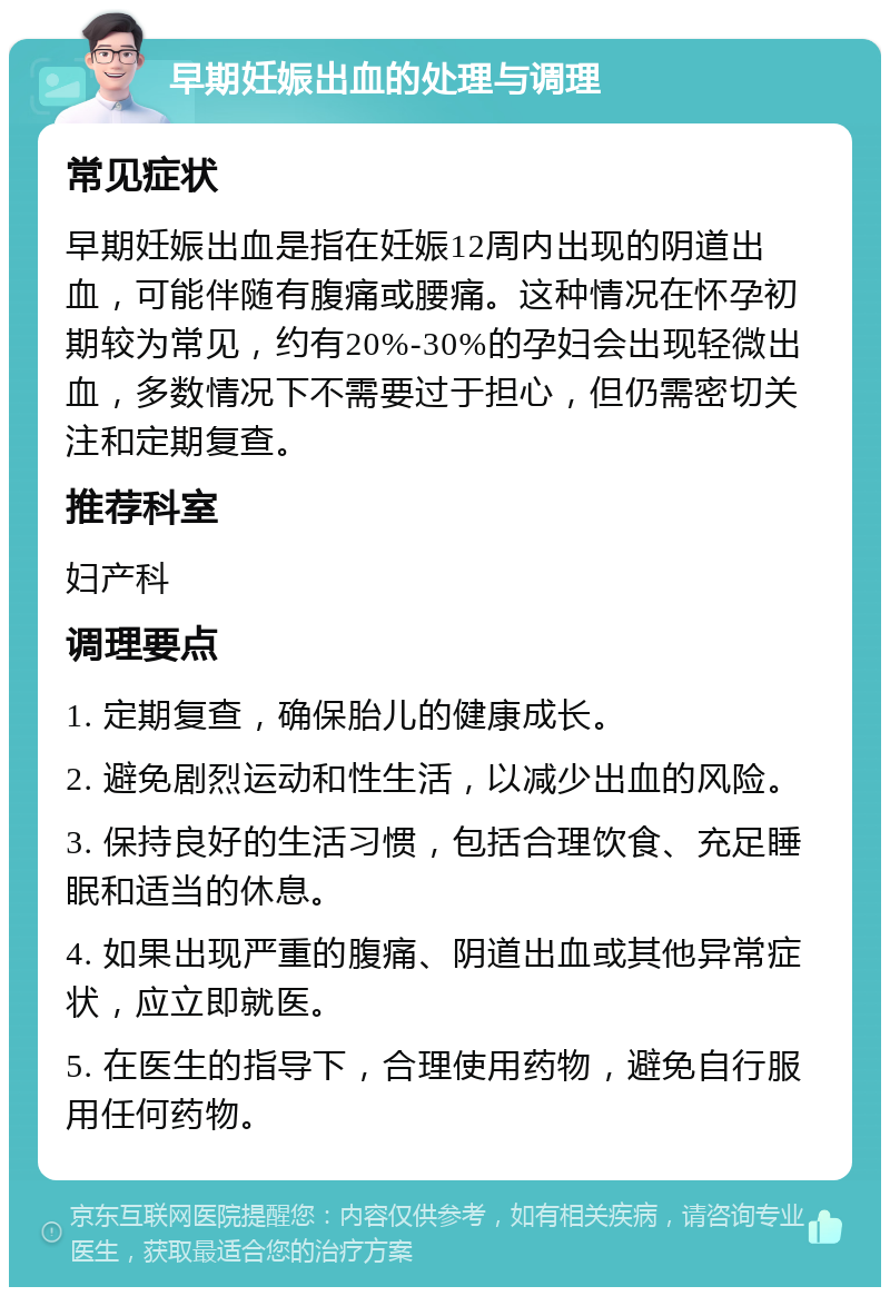 早期妊娠出血的处理与调理 常见症状 早期妊娠出血是指在妊娠12周内出现的阴道出血，可能伴随有腹痛或腰痛。这种情况在怀孕初期较为常见，约有20%-30%的孕妇会出现轻微出血，多数情况下不需要过于担心，但仍需密切关注和定期复查。 推荐科室 妇产科 调理要点 1. 定期复查，确保胎儿的健康成长。 2. 避免剧烈运动和性生活，以减少出血的风险。 3. 保持良好的生活习惯，包括合理饮食、充足睡眠和适当的休息。 4. 如果出现严重的腹痛、阴道出血或其他异常症状，应立即就医。 5. 在医生的指导下，合理使用药物，避免自行服用任何药物。