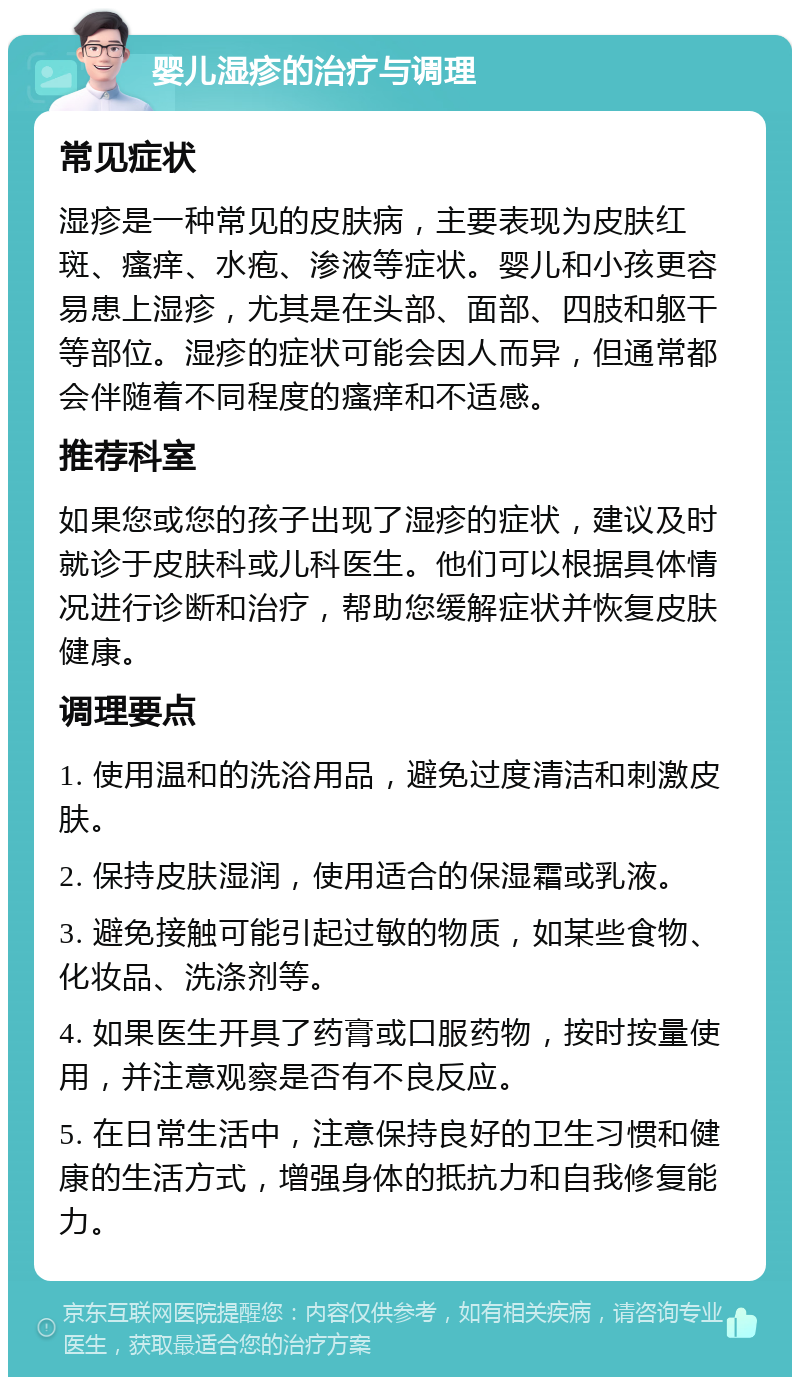 婴儿湿疹的治疗与调理 常见症状 湿疹是一种常见的皮肤病，主要表现为皮肤红斑、瘙痒、水疱、渗液等症状。婴儿和小孩更容易患上湿疹，尤其是在头部、面部、四肢和躯干等部位。湿疹的症状可能会因人而异，但通常都会伴随着不同程度的瘙痒和不适感。 推荐科室 如果您或您的孩子出现了湿疹的症状，建议及时就诊于皮肤科或儿科医生。他们可以根据具体情况进行诊断和治疗，帮助您缓解症状并恢复皮肤健康。 调理要点 1. 使用温和的洗浴用品，避免过度清洁和刺激皮肤。 2. 保持皮肤湿润，使用适合的保湿霜或乳液。 3. 避免接触可能引起过敏的物质，如某些食物、化妆品、洗涤剂等。 4. 如果医生开具了药膏或口服药物，按时按量使用，并注意观察是否有不良反应。 5. 在日常生活中，注意保持良好的卫生习惯和健康的生活方式，增强身体的抵抗力和自我修复能力。