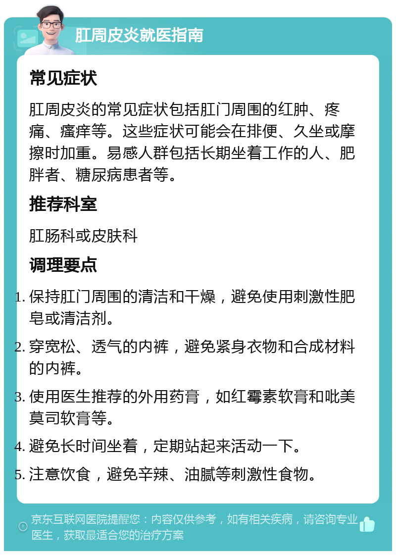 肛周皮炎就医指南 常见症状 肛周皮炎的常见症状包括肛门周围的红肿、疼痛、瘙痒等。这些症状可能会在排便、久坐或摩擦时加重。易感人群包括长期坐着工作的人、肥胖者、糖尿病患者等。 推荐科室 肛肠科或皮肤科 调理要点 保持肛门周围的清洁和干燥，避免使用刺激性肥皂或清洁剂。 穿宽松、透气的内裤，避免紧身衣物和合成材料的内裤。 使用医生推荐的外用药膏，如红霉素软膏和吡美莫司软膏等。 避免长时间坐着，定期站起来活动一下。 注意饮食，避免辛辣、油腻等刺激性食物。