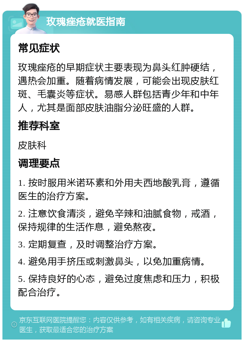 玫瑰痤疮就医指南 常见症状 玫瑰痤疮的早期症状主要表现为鼻头红肿硬结，遇热会加重。随着病情发展，可能会出现皮肤红斑、毛囊炎等症状。易感人群包括青少年和中年人，尤其是面部皮肤油脂分泌旺盛的人群。 推荐科室 皮肤科 调理要点 1. 按时服用米诺环素和外用夫西地酸乳膏，遵循医生的治疗方案。 2. 注意饮食清淡，避免辛辣和油腻食物，戒酒，保持规律的生活作息，避免熬夜。 3. 定期复查，及时调整治疗方案。 4. 避免用手挤压或刺激鼻头，以免加重病情。 5. 保持良好的心态，避免过度焦虑和压力，积极配合治疗。