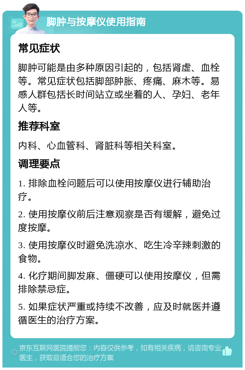 脚肿与按摩仪使用指南 常见症状 脚肿可能是由多种原因引起的，包括肾虚、血栓等。常见症状包括脚部肿胀、疼痛、麻木等。易感人群包括长时间站立或坐着的人、孕妇、老年人等。 推荐科室 内科、心血管科、肾脏科等相关科室。 调理要点 1. 排除血栓问题后可以使用按摩仪进行辅助治疗。 2. 使用按摩仪前后注意观察是否有缓解，避免过度按摩。 3. 使用按摩仪时避免洗凉水、吃生冷辛辣刺激的食物。 4. 化疗期间脚发麻、僵硬可以使用按摩仪，但需排除禁忌症。 5. 如果症状严重或持续不改善，应及时就医并遵循医生的治疗方案。