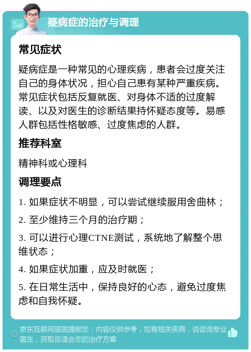 疑病症的治疗与调理 常见症状 疑病症是一种常见的心理疾病，患者会过度关注自己的身体状况，担心自己患有某种严重疾病。常见症状包括反复就医、对身体不适的过度解读、以及对医生的诊断结果持怀疑态度等。易感人群包括性格敏感、过度焦虑的人群。 推荐科室 精神科或心理科 调理要点 1. 如果症状不明显，可以尝试继续服用舍曲林； 2. 至少维持三个月的治疗期； 3. 可以进行心理CTNE测试，系统地了解整个思维状态； 4. 如果症状加重，应及时就医； 5. 在日常生活中，保持良好的心态，避免过度焦虑和自我怀疑。