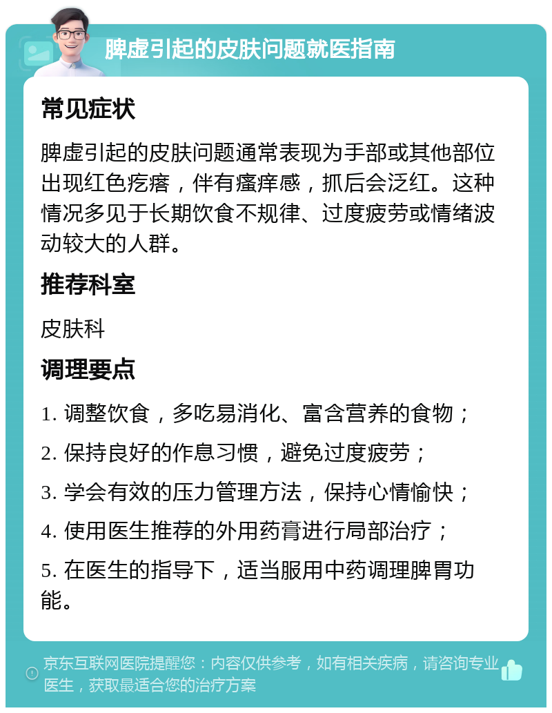 脾虚引起的皮肤问题就医指南 常见症状 脾虚引起的皮肤问题通常表现为手部或其他部位出现红色疙瘩，伴有瘙痒感，抓后会泛红。这种情况多见于长期饮食不规律、过度疲劳或情绪波动较大的人群。 推荐科室 皮肤科 调理要点 1. 调整饮食，多吃易消化、富含营养的食物； 2. 保持良好的作息习惯，避免过度疲劳； 3. 学会有效的压力管理方法，保持心情愉快； 4. 使用医生推荐的外用药膏进行局部治疗； 5. 在医生的指导下，适当服用中药调理脾胃功能。