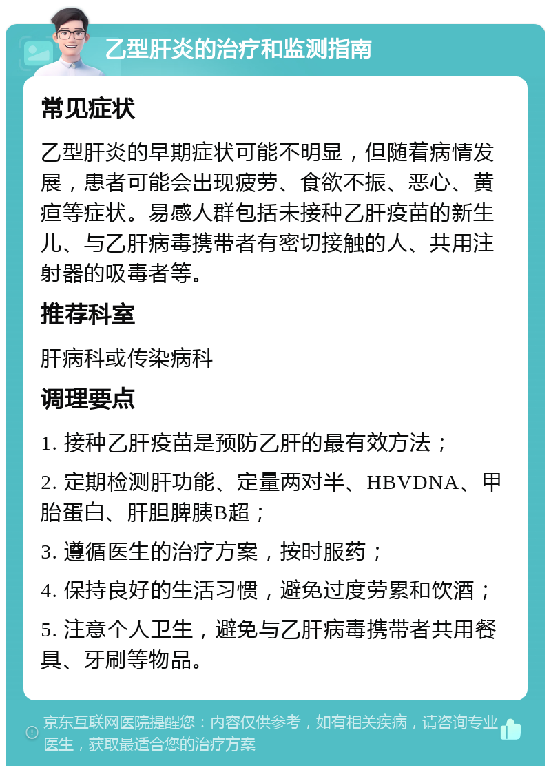 乙型肝炎的治疗和监测指南 常见症状 乙型肝炎的早期症状可能不明显，但随着病情发展，患者可能会出现疲劳、食欲不振、恶心、黄疸等症状。易感人群包括未接种乙肝疫苗的新生儿、与乙肝病毒携带者有密切接触的人、共用注射器的吸毒者等。 推荐科室 肝病科或传染病科 调理要点 1. 接种乙肝疫苗是预防乙肝的最有效方法； 2. 定期检测肝功能、定量两对半、HBVDNA、甲胎蛋白、肝胆脾胰B超； 3. 遵循医生的治疗方案，按时服药； 4. 保持良好的生活习惯，避免过度劳累和饮酒； 5. 注意个人卫生，避免与乙肝病毒携带者共用餐具、牙刷等物品。