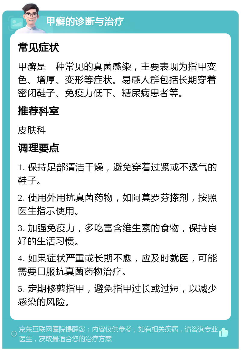 甲癣的诊断与治疗 常见症状 甲癣是一种常见的真菌感染，主要表现为指甲变色、增厚、变形等症状。易感人群包括长期穿着密闭鞋子、免疫力低下、糖尿病患者等。 推荐科室 皮肤科 调理要点 1. 保持足部清洁干燥，避免穿着过紧或不透气的鞋子。 2. 使用外用抗真菌药物，如阿莫罗芬搽剂，按照医生指示使用。 3. 加强免疫力，多吃富含维生素的食物，保持良好的生活习惯。 4. 如果症状严重或长期不愈，应及时就医，可能需要口服抗真菌药物治疗。 5. 定期修剪指甲，避免指甲过长或过短，以减少感染的风险。