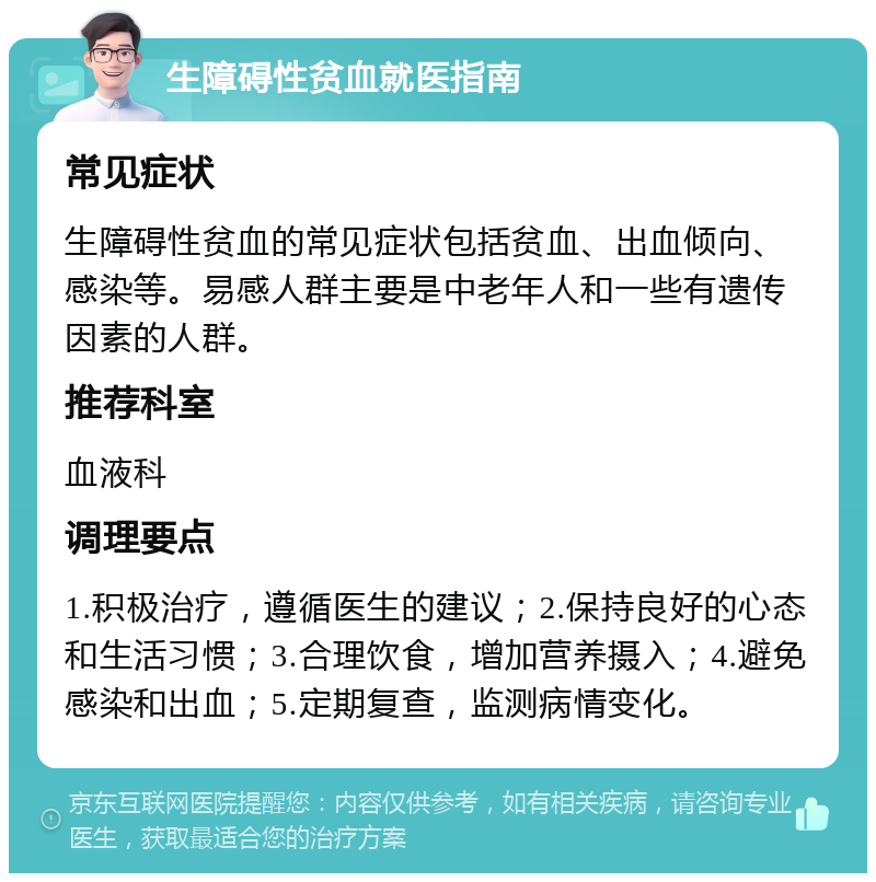 生障碍性贫血就医指南 常见症状 生障碍性贫血的常见症状包括贫血、出血倾向、感染等。易感人群主要是中老年人和一些有遗传因素的人群。 推荐科室 血液科 调理要点 1.积极治疗，遵循医生的建议；2.保持良好的心态和生活习惯；3.合理饮食，增加营养摄入；4.避免感染和出血；5.定期复查，监测病情变化。