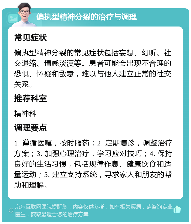 偏执型精神分裂的治疗与调理 常见症状 偏执型精神分裂的常见症状包括妄想、幻听、社交退缩、情感淡漠等。患者可能会出现不合理的恐惧、怀疑和敌意，难以与他人建立正常的社交关系。 推荐科室 精神科 调理要点 1. 遵循医嘱，按时服药；2. 定期复诊，调整治疗方案；3. 加强心理治疗，学习应对技巧；4. 保持良好的生活习惯，包括规律作息、健康饮食和适量运动；5. 建立支持系统，寻求家人和朋友的帮助和理解。