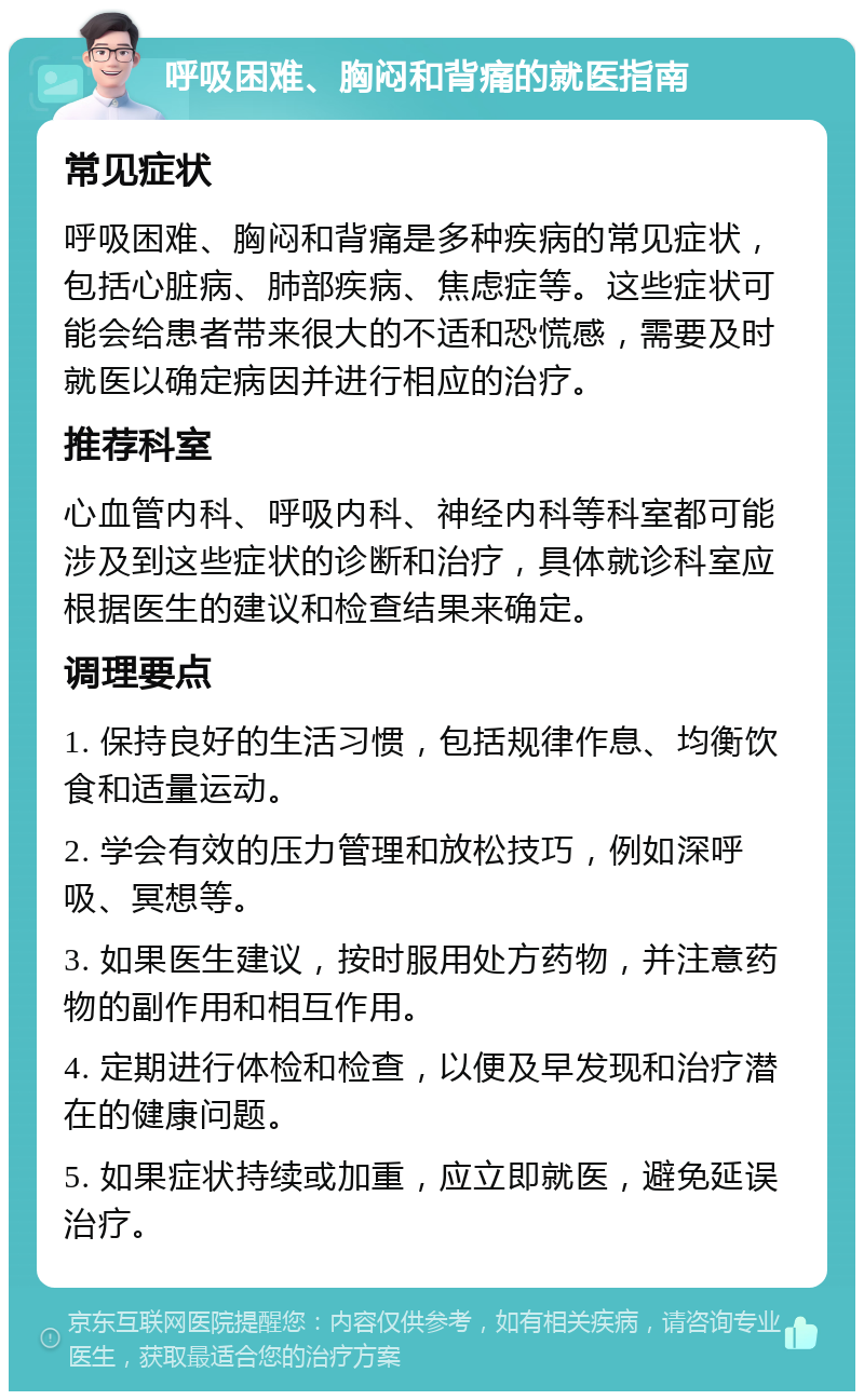 呼吸困难、胸闷和背痛的就医指南 常见症状 呼吸困难、胸闷和背痛是多种疾病的常见症状，包括心脏病、肺部疾病、焦虑症等。这些症状可能会给患者带来很大的不适和恐慌感，需要及时就医以确定病因并进行相应的治疗。 推荐科室 心血管内科、呼吸内科、神经内科等科室都可能涉及到这些症状的诊断和治疗，具体就诊科室应根据医生的建议和检查结果来确定。 调理要点 1. 保持良好的生活习惯，包括规律作息、均衡饮食和适量运动。 2. 学会有效的压力管理和放松技巧，例如深呼吸、冥想等。 3. 如果医生建议，按时服用处方药物，并注意药物的副作用和相互作用。 4. 定期进行体检和检查，以便及早发现和治疗潜在的健康问题。 5. 如果症状持续或加重，应立即就医，避免延误治疗。