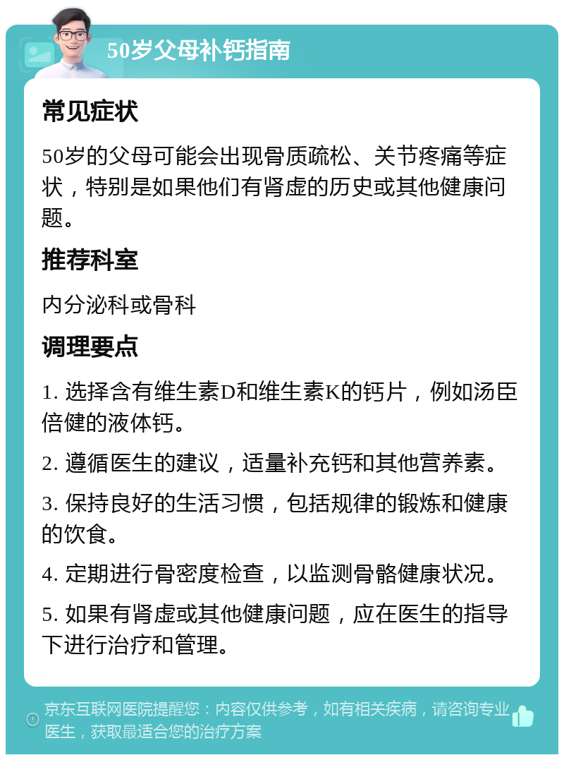 50岁父母补钙指南 常见症状 50岁的父母可能会出现骨质疏松、关节疼痛等症状，特别是如果他们有肾虚的历史或其他健康问题。 推荐科室 内分泌科或骨科 调理要点 1. 选择含有维生素D和维生素K的钙片，例如汤臣倍健的液体钙。 2. 遵循医生的建议，适量补充钙和其他营养素。 3. 保持良好的生活习惯，包括规律的锻炼和健康的饮食。 4. 定期进行骨密度检查，以监测骨骼健康状况。 5. 如果有肾虚或其他健康问题，应在医生的指导下进行治疗和管理。