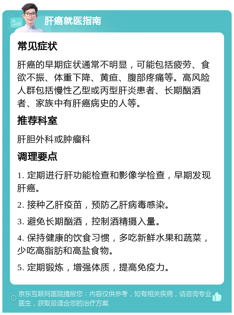 肝癌就医指南 常见症状 肝癌的早期症状通常不明显，可能包括疲劳、食欲不振、体重下降、黄疸、腹部疼痛等。高风险人群包括慢性乙型或丙型肝炎患者、长期酗酒者、家族中有肝癌病史的人等。 推荐科室 肝胆外科或肿瘤科 调理要点 1. 定期进行肝功能检查和影像学检查，早期发现肝癌。 2. 接种乙肝疫苗，预防乙肝病毒感染。 3. 避免长期酗酒，控制酒精摄入量。 4. 保持健康的饮食习惯，多吃新鲜水果和蔬菜，少吃高脂肪和高盐食物。 5. 定期锻炼，增强体质，提高免疫力。