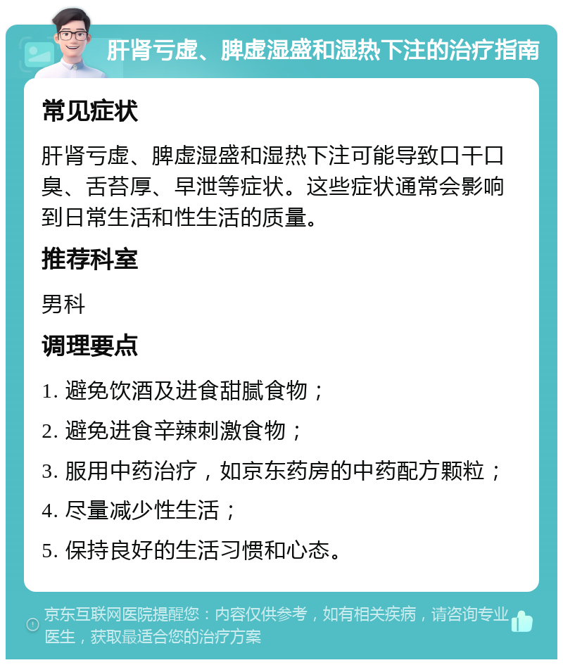 肝肾亏虚、脾虚湿盛和湿热下注的治疗指南 常见症状 肝肾亏虚、脾虚湿盛和湿热下注可能导致口干口臭、舌苔厚、早泄等症状。这些症状通常会影响到日常生活和性生活的质量。 推荐科室 男科 调理要点 1. 避免饮酒及进食甜腻食物； 2. 避免进食辛辣刺激食物； 3. 服用中药治疗，如京东药房的中药配方颗粒； 4. 尽量减少性生活； 5. 保持良好的生活习惯和心态。