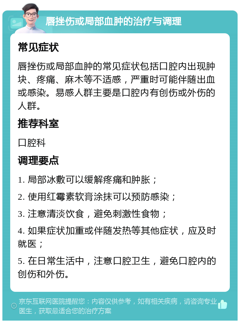 唇挫伤或局部血肿的治疗与调理 常见症状 唇挫伤或局部血肿的常见症状包括口腔内出现肿块、疼痛、麻木等不适感，严重时可能伴随出血或感染。易感人群主要是口腔内有创伤或外伤的人群。 推荐科室 口腔科 调理要点 1. 局部冰敷可以缓解疼痛和肿胀； 2. 使用红霉素软膏涂抹可以预防感染； 3. 注意清淡饮食，避免刺激性食物； 4. 如果症状加重或伴随发热等其他症状，应及时就医； 5. 在日常生活中，注意口腔卫生，避免口腔内的创伤和外伤。