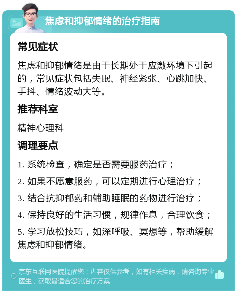 焦虑和抑郁情绪的治疗指南 常见症状 焦虑和抑郁情绪是由于长期处于应激环境下引起的，常见症状包括失眠、神经紧张、心跳加快、手抖、情绪波动大等。 推荐科室 精神心理科 调理要点 1. 系统检查，确定是否需要服药治疗； 2. 如果不愿意服药，可以定期进行心理治疗； 3. 结合抗抑郁药和辅助睡眠的药物进行治疗； 4. 保持良好的生活习惯，规律作息，合理饮食； 5. 学习放松技巧，如深呼吸、冥想等，帮助缓解焦虑和抑郁情绪。