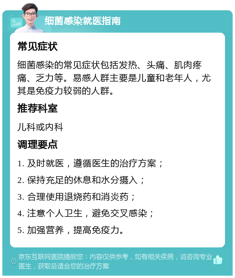 细菌感染就医指南 常见症状 细菌感染的常见症状包括发热、头痛、肌肉疼痛、乏力等。易感人群主要是儿童和老年人，尤其是免疫力较弱的人群。 推荐科室 儿科或内科 调理要点 1. 及时就医，遵循医生的治疗方案； 2. 保持充足的休息和水分摄入； 3. 合理使用退烧药和消炎药； 4. 注意个人卫生，避免交叉感染； 5. 加强营养，提高免疫力。