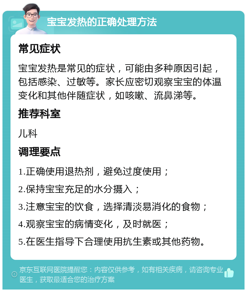 宝宝发热的正确处理方法 常见症状 宝宝发热是常见的症状，可能由多种原因引起，包括感染、过敏等。家长应密切观察宝宝的体温变化和其他伴随症状，如咳嗽、流鼻涕等。 推荐科室 儿科 调理要点 1.正确使用退热剂，避免过度使用； 2.保持宝宝充足的水分摄入； 3.注意宝宝的饮食，选择清淡易消化的食物； 4.观察宝宝的病情变化，及时就医； 5.在医生指导下合理使用抗生素或其他药物。