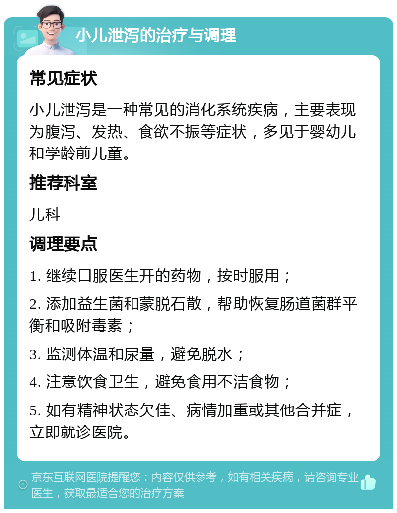 小儿泄泻的治疗与调理 常见症状 小儿泄泻是一种常见的消化系统疾病，主要表现为腹泻、发热、食欲不振等症状，多见于婴幼儿和学龄前儿童。 推荐科室 儿科 调理要点 1. 继续口服医生开的药物，按时服用； 2. 添加益生菌和蒙脱石散，帮助恢复肠道菌群平衡和吸附毒素； 3. 监测体温和尿量，避免脱水； 4. 注意饮食卫生，避免食用不洁食物； 5. 如有精神状态欠佳、病情加重或其他合并症，立即就诊医院。