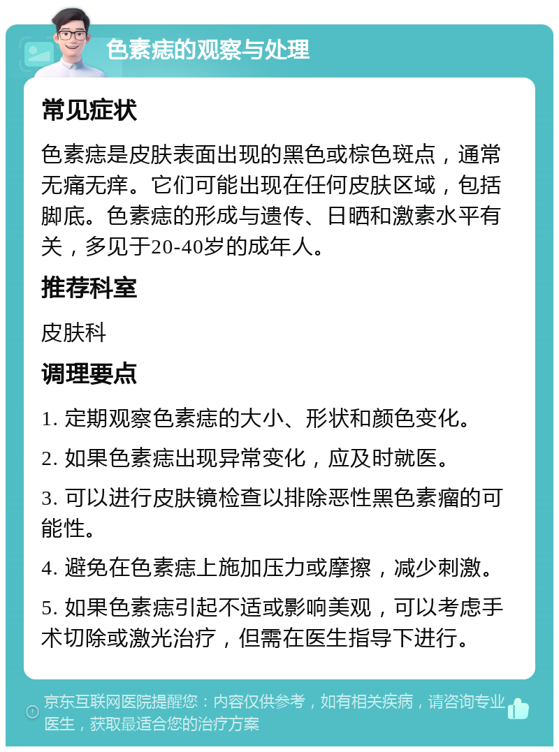 色素痣的观察与处理 常见症状 色素痣是皮肤表面出现的黑色或棕色斑点，通常无痛无痒。它们可能出现在任何皮肤区域，包括脚底。色素痣的形成与遗传、日晒和激素水平有关，多见于20-40岁的成年人。 推荐科室 皮肤科 调理要点 1. 定期观察色素痣的大小、形状和颜色变化。 2. 如果色素痣出现异常变化，应及时就医。 3. 可以进行皮肤镜检查以排除恶性黑色素瘤的可能性。 4. 避免在色素痣上施加压力或摩擦，减少刺激。 5. 如果色素痣引起不适或影响美观，可以考虑手术切除或激光治疗，但需在医生指导下进行。