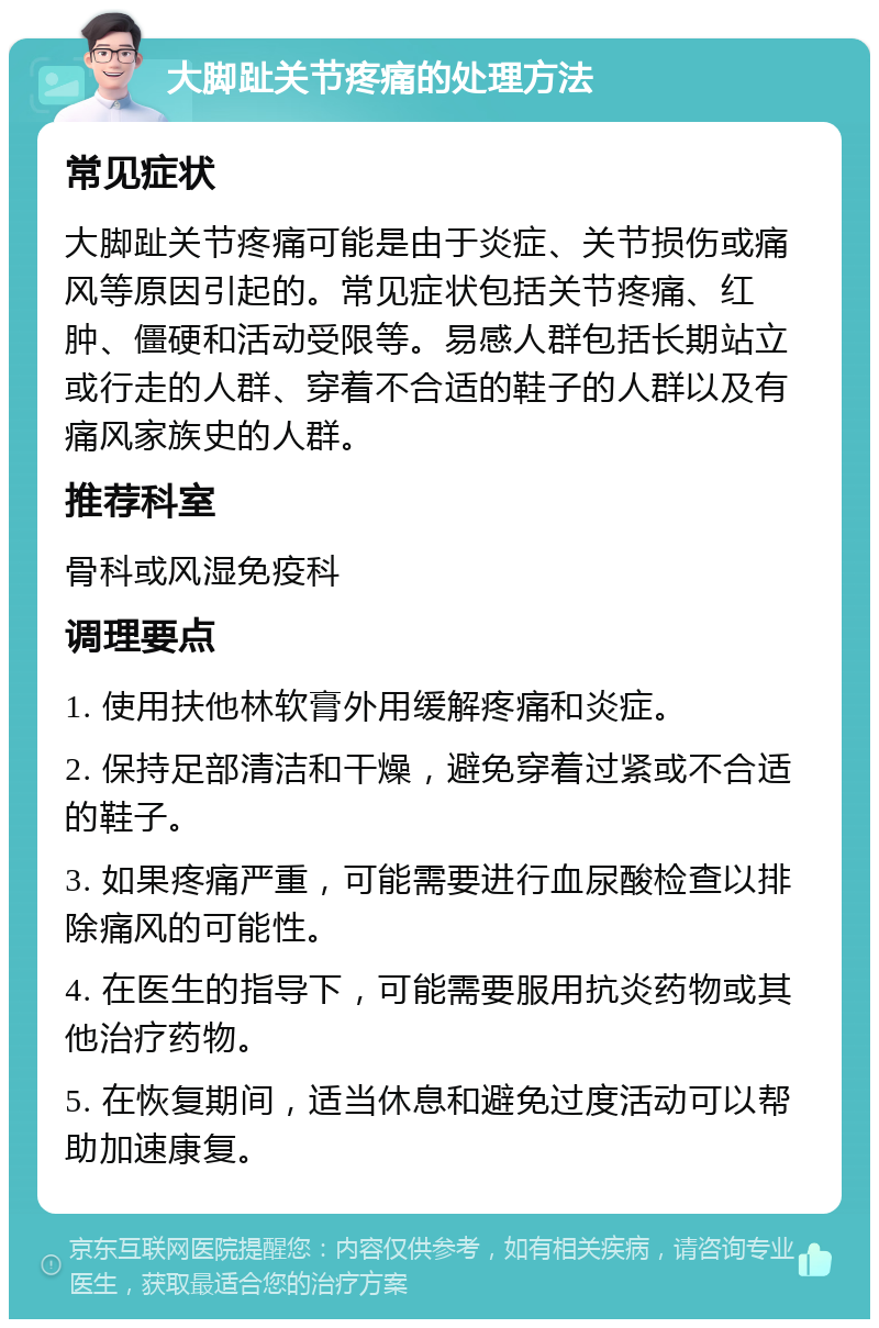 大脚趾关节疼痛的处理方法 常见症状 大脚趾关节疼痛可能是由于炎症、关节损伤或痛风等原因引起的。常见症状包括关节疼痛、红肿、僵硬和活动受限等。易感人群包括长期站立或行走的人群、穿着不合适的鞋子的人群以及有痛风家族史的人群。 推荐科室 骨科或风湿免疫科 调理要点 1. 使用扶他林软膏外用缓解疼痛和炎症。 2. 保持足部清洁和干燥，避免穿着过紧或不合适的鞋子。 3. 如果疼痛严重，可能需要进行血尿酸检查以排除痛风的可能性。 4. 在医生的指导下，可能需要服用抗炎药物或其他治疗药物。 5. 在恢复期间，适当休息和避免过度活动可以帮助加速康复。