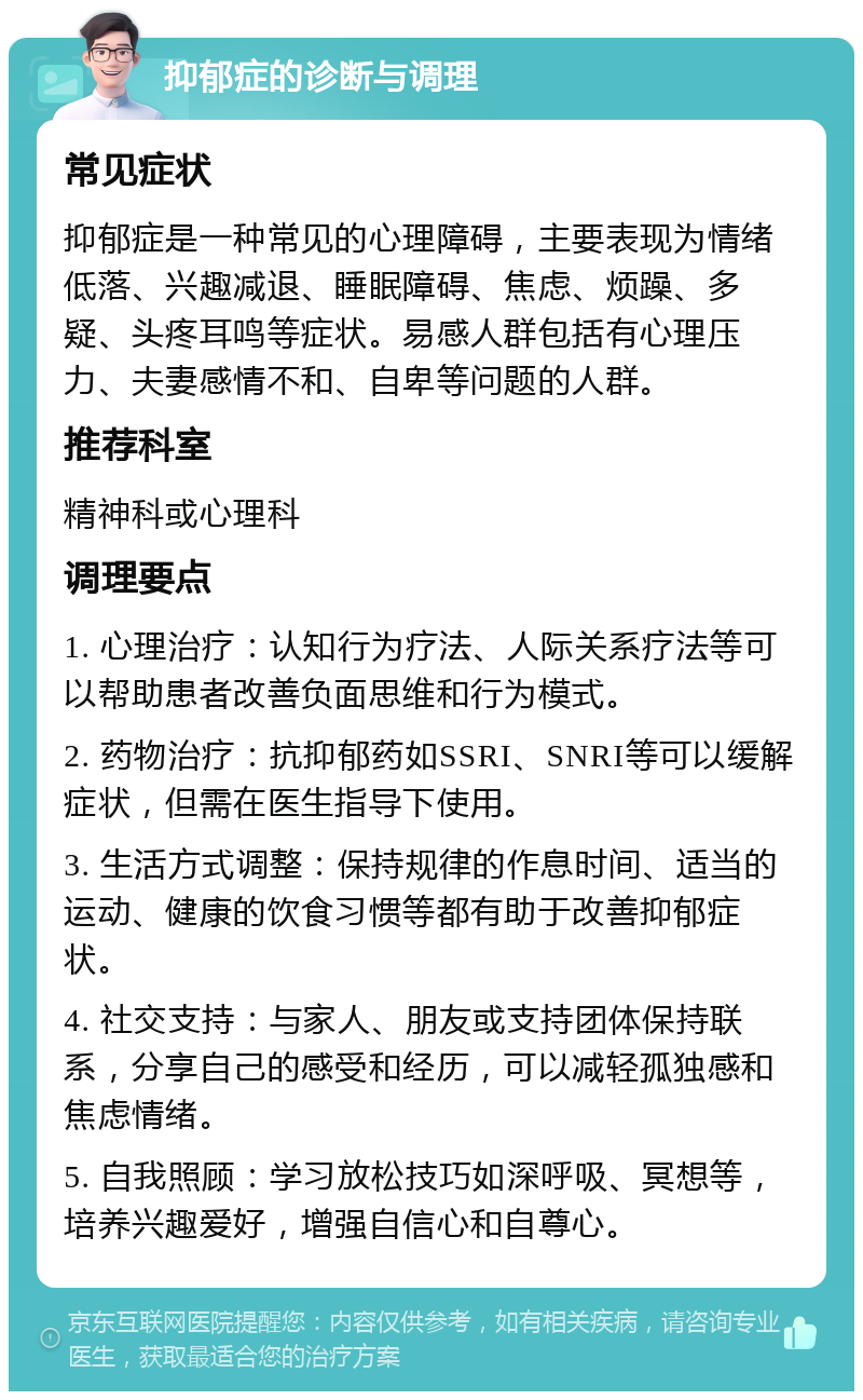 抑郁症的诊断与调理 常见症状 抑郁症是一种常见的心理障碍，主要表现为情绪低落、兴趣减退、睡眠障碍、焦虑、烦躁、多疑、头疼耳鸣等症状。易感人群包括有心理压力、夫妻感情不和、自卑等问题的人群。 推荐科室 精神科或心理科 调理要点 1. 心理治疗：认知行为疗法、人际关系疗法等可以帮助患者改善负面思维和行为模式。 2. 药物治疗：抗抑郁药如SSRI、SNRI等可以缓解症状，但需在医生指导下使用。 3. 生活方式调整：保持规律的作息时间、适当的运动、健康的饮食习惯等都有助于改善抑郁症状。 4. 社交支持：与家人、朋友或支持团体保持联系，分享自己的感受和经历，可以减轻孤独感和焦虑情绪。 5. 自我照顾：学习放松技巧如深呼吸、冥想等，培养兴趣爱好，增强自信心和自尊心。