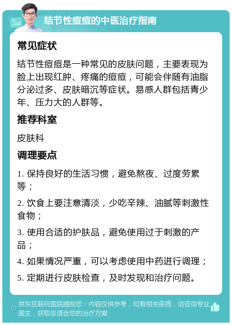 结节性痘痘的中医治疗指南 常见症状 结节性痘痘是一种常见的皮肤问题，主要表现为脸上出现红肿、疼痛的痘痘，可能会伴随有油脂分泌过多、皮肤暗沉等症状。易感人群包括青少年、压力大的人群等。 推荐科室 皮肤科 调理要点 1. 保持良好的生活习惯，避免熬夜、过度劳累等； 2. 饮食上要注意清淡，少吃辛辣、油腻等刺激性食物； 3. 使用合适的护肤品，避免使用过于刺激的产品； 4. 如果情况严重，可以考虑使用中药进行调理； 5. 定期进行皮肤检查，及时发现和治疗问题。