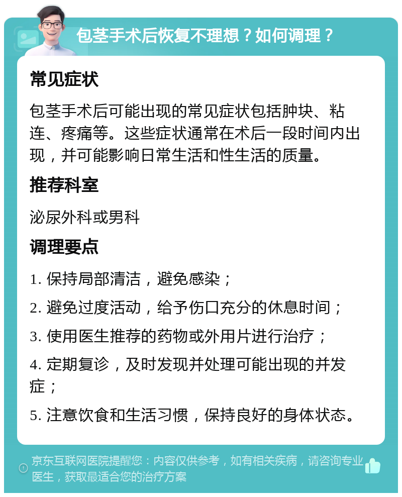 包茎手术后恢复不理想？如何调理？ 常见症状 包茎手术后可能出现的常见症状包括肿块、粘连、疼痛等。这些症状通常在术后一段时间内出现，并可能影响日常生活和性生活的质量。 推荐科室 泌尿外科或男科 调理要点 1. 保持局部清洁，避免感染； 2. 避免过度活动，给予伤口充分的休息时间； 3. 使用医生推荐的药物或外用片进行治疗； 4. 定期复诊，及时发现并处理可能出现的并发症； 5. 注意饮食和生活习惯，保持良好的身体状态。