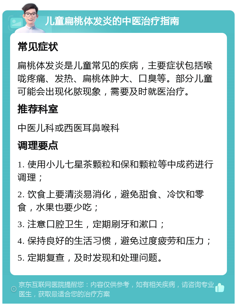 儿童扁桃体发炎的中医治疗指南 常见症状 扁桃体发炎是儿童常见的疾病，主要症状包括喉咙疼痛、发热、扁桃体肿大、口臭等。部分儿童可能会出现化脓现象，需要及时就医治疗。 推荐科室 中医儿科或西医耳鼻喉科 调理要点 1. 使用小儿七星茶颗粒和保和颗粒等中成药进行调理； 2. 饮食上要清淡易消化，避免甜食、冷饮和零食，水果也要少吃； 3. 注意口腔卫生，定期刷牙和漱口； 4. 保持良好的生活习惯，避免过度疲劳和压力； 5. 定期复查，及时发现和处理问题。