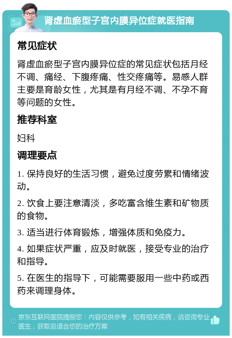 肾虚血瘀型子宫内膜异位症就医指南 常见症状 肾虚血瘀型子宫内膜异位症的常见症状包括月经不调、痛经、下腹疼痛、性交疼痛等。易感人群主要是育龄女性，尤其是有月经不调、不孕不育等问题的女性。 推荐科室 妇科 调理要点 1. 保持良好的生活习惯，避免过度劳累和情绪波动。 2. 饮食上要注意清淡，多吃富含维生素和矿物质的食物。 3. 适当进行体育锻炼，增强体质和免疫力。 4. 如果症状严重，应及时就医，接受专业的治疗和指导。 5. 在医生的指导下，可能需要服用一些中药或西药来调理身体。